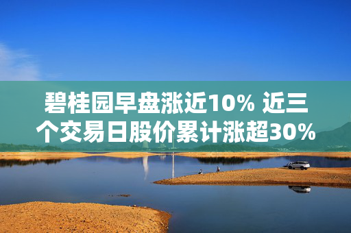 碧桂园早盘涨近10% 近三个交易日股价累计涨超30%