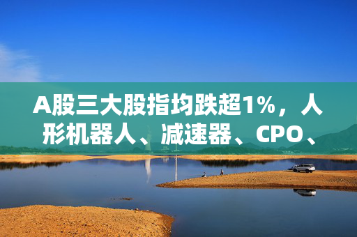 A股三大股指均跌超1%，人形机器人、减速器、CPO、sora概念板块等跌幅居前，两市超4400家个股下跌