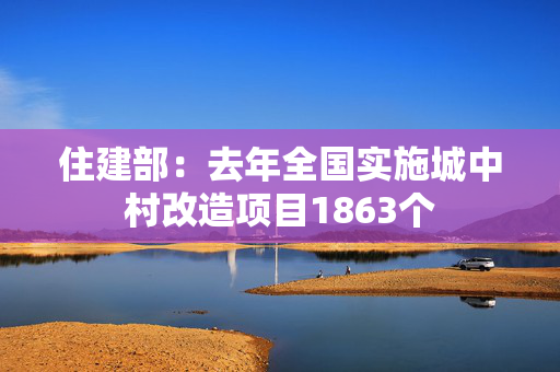 住建部：去年全国实施城中村改造项目1863个