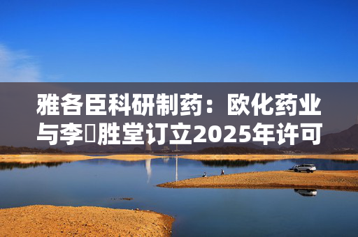 雅各臣科研制药：欧化药业与李衆胜堂订立2025年许可协议