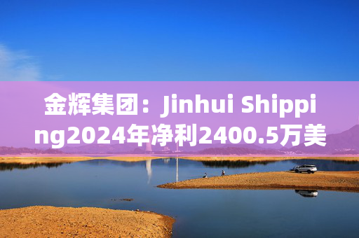 金辉集团：Jinhui Shipping2024年净利2400.5万美元 同比扭亏为盈