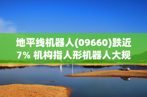 地平线机器人(09660)跌近7% 机构指人形机器人大规模应用尚需时间