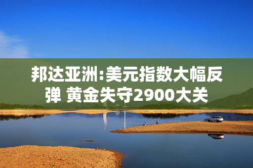 邦达亚洲:美元指数大幅反弹 黄金失守2900大关