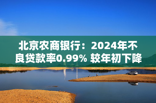 北京农商银行：2024年不良贷款率0.99% 较年初下降0.13个百分点