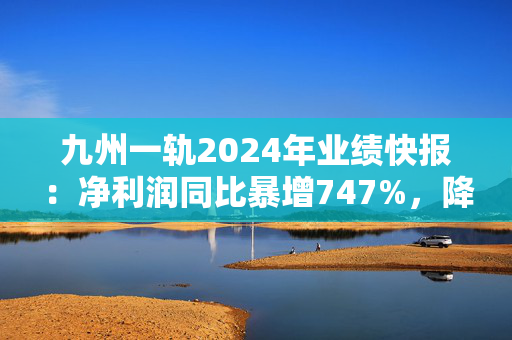 九州一轨2024年业绩快报：净利润同比暴增747%，降本增效成效显著