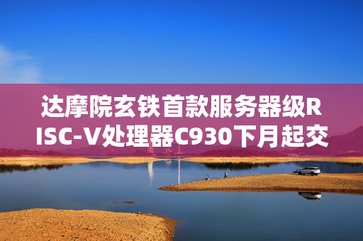 达摩院玄铁首款服务器级RISC-V处理器C930下月起交付