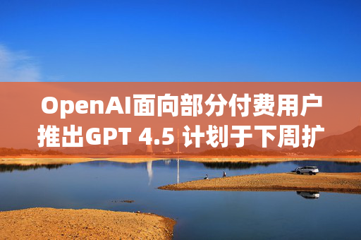 OpenAI面向部分付费用户推出GPT 4.5 计划于下周扩大开放范围