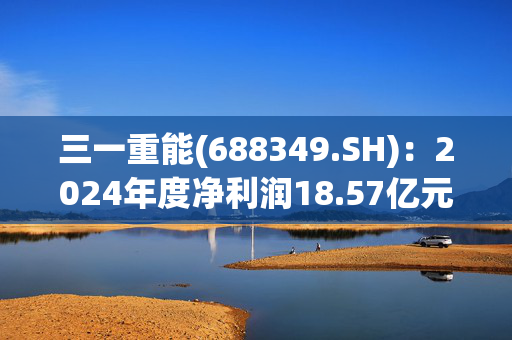 三一重能(688349.SH)：2024年度净利润18.57亿元 同比减少7.46%