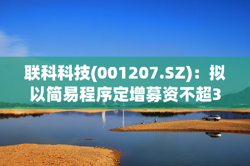 联科科技(001207.SZ)：拟以简易程序定增募资不超3亿元 用于年产10万吨高压电缆屏蔽料用纳米碳材料项目(二期)