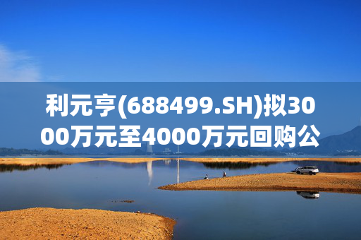 利元亨(688499.SH)拟3000万元至4000万元回购公司股份