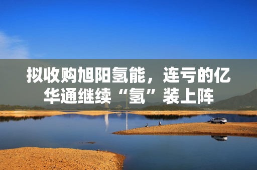 拟收购旭阳氢能，连亏的亿华通继续“氢”装上阵