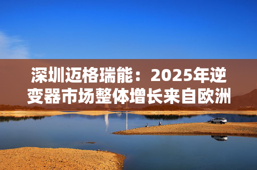 深圳迈格瑞能：2025年逆变器市场整体增长来自欧洲、美国和澳大利亚