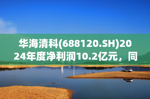 华海清科(688120.SH)2024年度净利润10.2亿元，同比增长40.99%