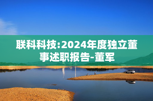 联科科技:2024年度独立董事述职报告-董军