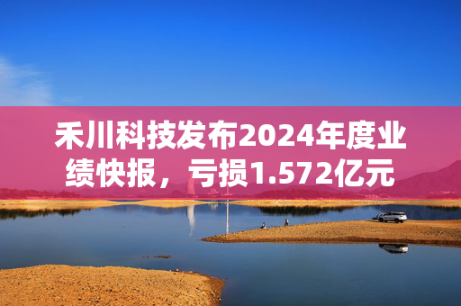 禾川科技发布2024年度业绩快报，亏损1.572亿元