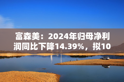 富森美：2024年归母净利润同比下降14.39%，拟10派6.8元