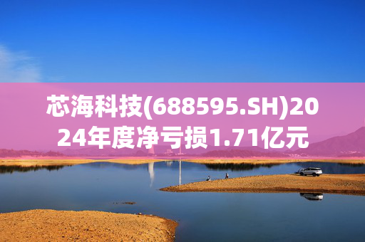 芯海科技(688595.SH)2024年度净亏损1.71亿元