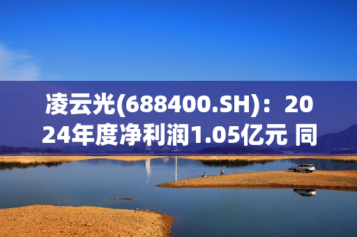 凌云光(688400.SH)：2024年度净利润1.05亿元 同比减少35.82%