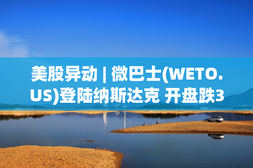 美股异动 | 微巴士(WETO.US)登陆纳斯达克 开盘跌3%