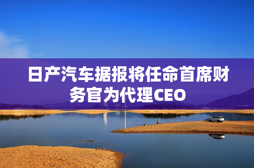 日产汽车据报将任命首席财务官为代理CEO