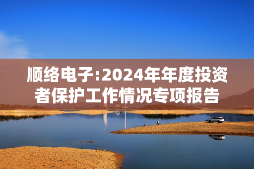 顺络电子:2024年年度投资者保护工作情况专项报告