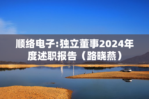 顺络电子:独立董事2024年度述职报告（路晓燕）