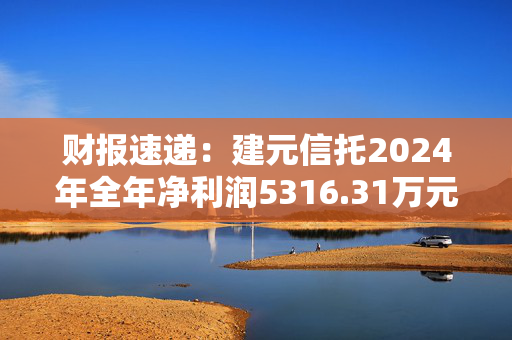 财报速递：建元信托2024年全年净利润5316.31万元