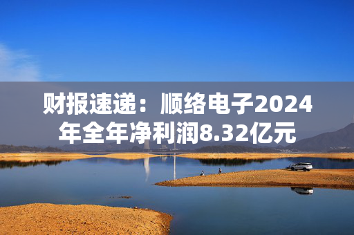 财报速递：顺络电子2024年全年净利润8.32亿元