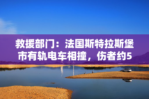 救援部门：法国斯特拉斯堡市有轨电车相撞，伤者约50人