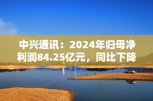 中兴通讯：2024年归母净利润84.25亿元，同比下降9.66%，拟10派6.17元