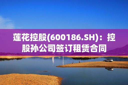 莲花控股(600186.SH)：控股孙公司签订租赁合同