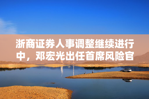 浙商证券人事调整继续进行中，邓宏光出任首席风险官，表示将积极探索大模型在风控中的运用