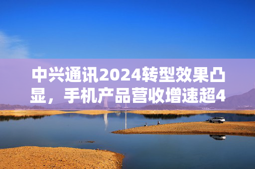 中兴通讯2024转型效果凸显，手机产品营收增速超40%