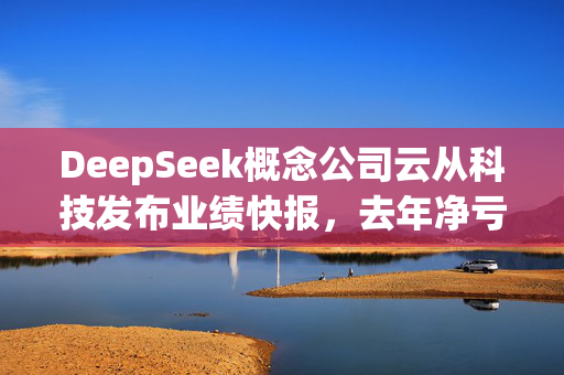 DeepSeek概念公司云从科技发布业绩快报，去年净亏损6.37亿元