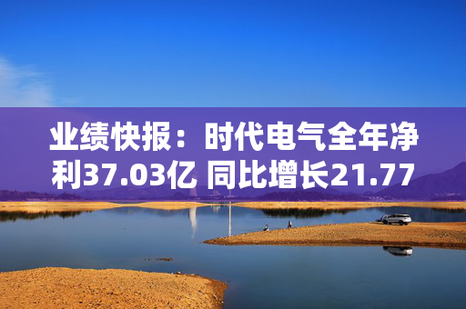 业绩快报：时代电气全年净利37.03亿 同比增长21.77%