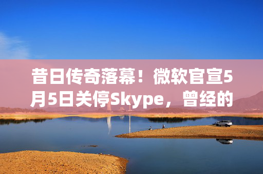 昔日传奇落幕！微软官宣5月5日关停Skype，曾经的通话先锋为何走向没落？