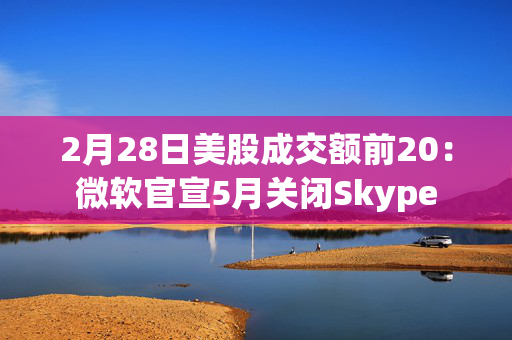 2月28日美股成交额前20：微软官宣5月关闭Skype