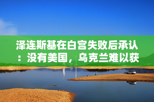 泽连斯基在白宫失败后承认：没有美国，乌克兰难以获胜