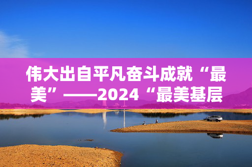 伟大出自平凡奋斗成就“最美”——2024“最美基层民警”群像（下）