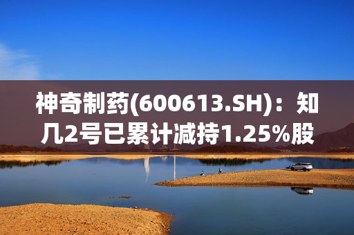 神奇制药(600613.SH)：知几2号已累计减持1.25%股份