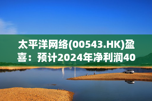 太平洋网络(00543.HK)盈喜：预计2024年净利润4000万至5000万元