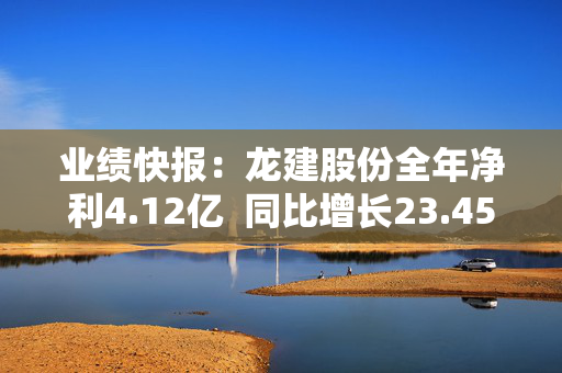 业绩快报：龙建股份全年净利4.12亿  同比增长23.45%