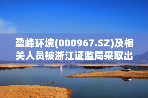 盈峰环境(000967.SZ)及相关人员被浙江证监局采取出具警示函措施