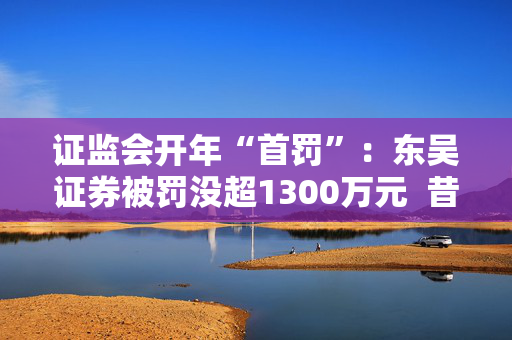 证监会开年“首罚”：东吴证券被罚没超1300万元  昔日投行“陋习”代价沉重