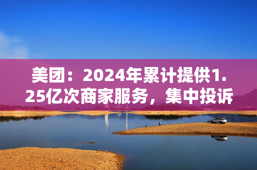 美团：2024年累计提供1.25亿次商家服务，集中投诉量同比下降10.5%