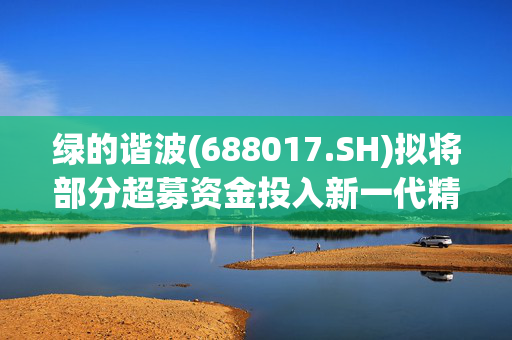 绿的谐波(688017.SH)拟将部分超募资金投入新一代精密传动装置智能制造项目