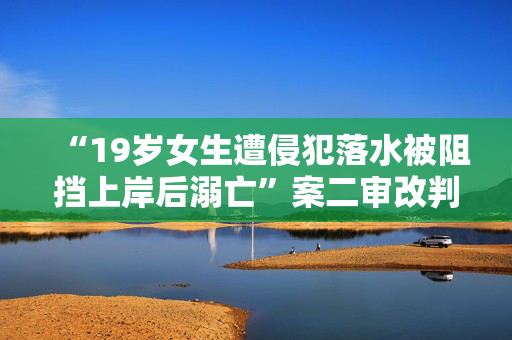 “19岁女生遭侵犯落水被阻挡上岸后溺亡”案二审改判被告人死刑