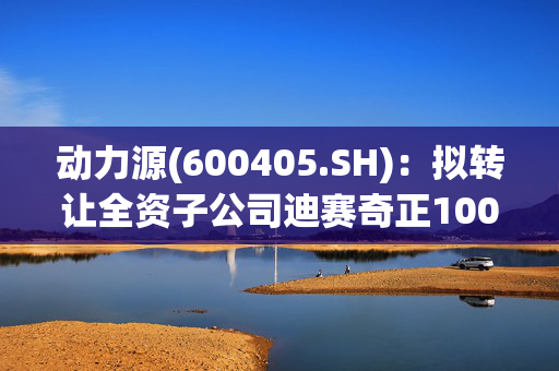 动力源(600405.SH)：拟转让全资子公司迪赛奇正100%的股权股权