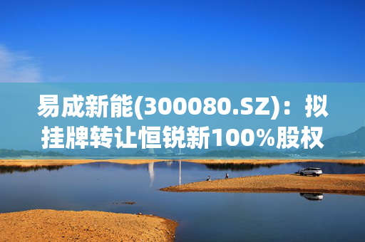 易成新能(300080.SZ)：拟挂牌转让恒锐新100%股权