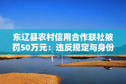 东辽县农村信用合作联社被罚50万元：违反规定与身份不明的客户进行交易